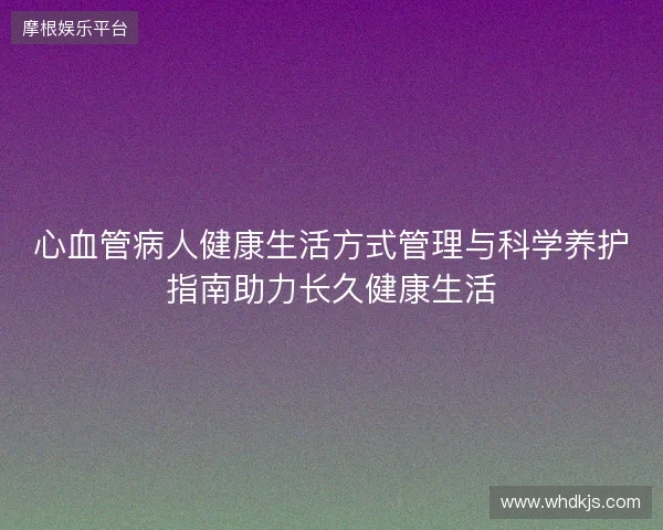 心血管病人健康生活方式管理与科学养护指南助力长久健康生活